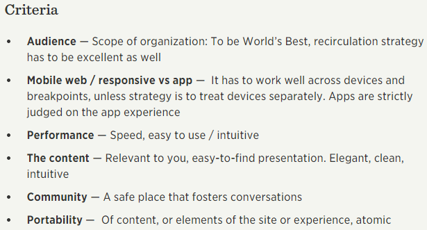 Audience — Scope of organization: To be World’s Best, recirculation strategy has to be excellent as well Mobile web / responsive vs app —  It has to work well across devices and breakpoints, unless strategy is to treat devices separately. Apps are strictly judged on the app experience Performance — Speed, easy to use / intuitive The content — Relevant to you, easy-to-find presentation. Elegant, clean, intuitive Community — A safe place that fosters conversations Portability —  Of content, or elements of the site or experience, atomic