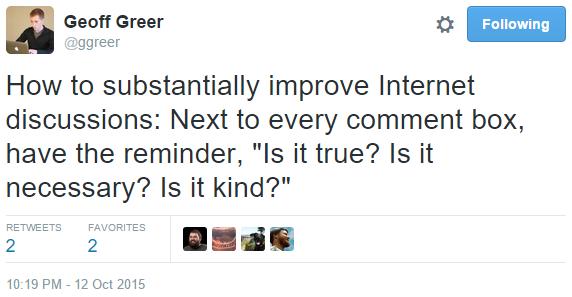 Geoff Greer on Twitter: "How to substantially improve Internet discussions: Next to every comment box, have the reminder, 'Is it true? Is it necessary? Is it kind?'"